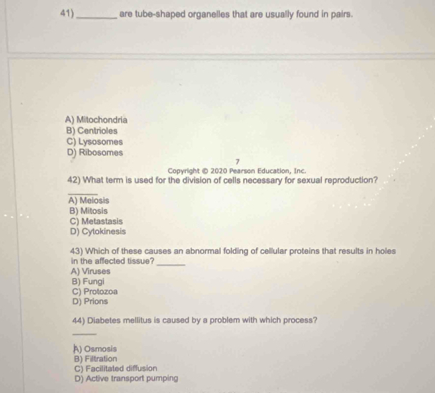 41)_ are tube-shaped organelles that are usually found in pairs.
A) Mitochondria
B) Centrioles
C) Lysosomes
D) Ribosomes
7
Copyright © 2020 Pearson Education, Inc.
42) What term is used for the division of cells necessary for sexual reproduction?
_
A) Meiosis
B) Mitosis
C) Metastasis
D) Cytokinesis
43) Which of these causes an abnormal folding of cellular proteins that results in holes
in the affected tissue?
_
A) Viruses
B) Fungi
C) Protozoa
D) Prions
44) Diabetes mellitus is caused by a problem with which process?
_
A) Osmosis
B) Filtration
C) Facilitated diffusion
D) Active transport pumping