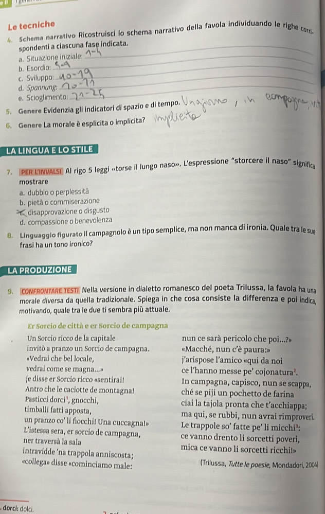 Le tecniche
4. Schema narrativo Ricostruisci lo schema narrativo della favola individuando le righe com
spondenti a ciascuna fase indicata.
a. Situazione iniziale:
b. Esordio:_
c. Sviluppo:_
d. Spannung:_
_
e. Scioglimento:
5. Genere Evidenzia gli indicatori di spazio e di tempo.
6. Genere La morale è esplicita o implicita?
LA LINGUA E LO STILE
7. PER LINVALSE Al rigo 5 leggi «torse il lungo naso». L'espressione “storcere il naso” significa
mostrare
a. dubbio o perplessità
b. pietà o commiserazione
disapprovazione o disgusto
d. compassione o benevolenza
8. Linguaggio figurato Il campagnolo è un tipo semplice, ma non manca di ironia. Quale tra le sue
frasi ha un tono ironico?
LA PRODUZIONE
9. coNFRONTARE TESTI Nella versione in dialetto romanesco del poeta Trilussa, la favola ha una
morale diversa da quella tradizionale. Spiega in che cosa consiste la differenza e poi índica,
motivando, quale tra le due ti sembra più attuale.
Er Sorcio de città e er Sorcio de campagna
Un Sorcio ricco de la capitale nun ce sarà pericolo che poi...?»
invitó a pranzo un Sorcio de campagna.  «Macché, nun c'è paura:»
«Vedrai che bel locale,  j'arispose l'amico «qui da noi
vedrai come se magna...» ce l’hanno messe pe’ cojonatura².
je disse er Sorcio ricco «sentirai! In campagna, capisco, nun se scappa,
Antro che le caciotte de montagna! ché se piji un pochetto de farina
Pasticci dorci¹, gnocchi, ciai la tajola pronta che t’acchiappa;
timballi fatti apposta, ma qui, se rubbi, nun avrai rimproveri.
un pranzo co' li fiocchi! Una cuccagna!» Le trappole so' fatte pe' li micchi³:
L'istessa sera, er sorcio de campagna, ce vanno drento li sorcettí poveri,
ner traversà la sala mica ce vanno li sorcetti ricchi!
intravidde ’na trappola anniscosta;
«collega» disse «cominciamo male: (Trilussa, Tutte le poesie, Mondadori, 2004)
_
dorci: dolci.