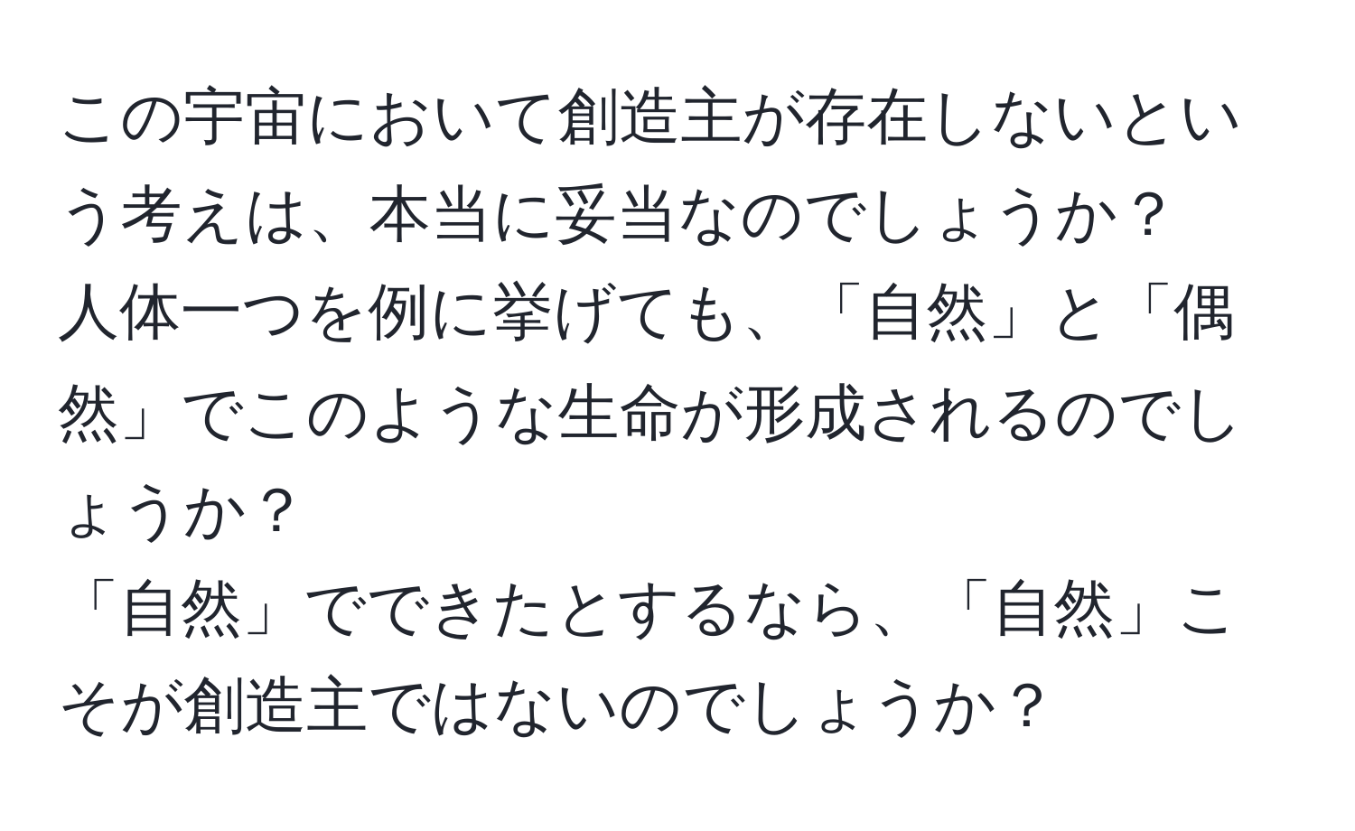 この宇宙において創造主が存在しないという考えは、本当に妥当なのでしょうか？  
人体一つを例に挙げても、「自然」と「偶然」でこのような生命が形成されるのでしょうか？  
「自然」でできたとするなら、「自然」こそが創造主ではないのでしょうか？