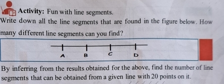 Activity: Fun with line segments. 
Write down all the line segments that are found in the figure below. How 
many different line segments can you find? 
By inferring from the results obtained for the above, find the number of line 
segments that can be obtained from a given line with 20 points on it.