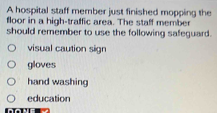 A hospital staff member just finished mopping the
floor in a high-traffic area. The staff member
should remember to use the following safeguard.
visual caution sign
gloves
hand washing
education