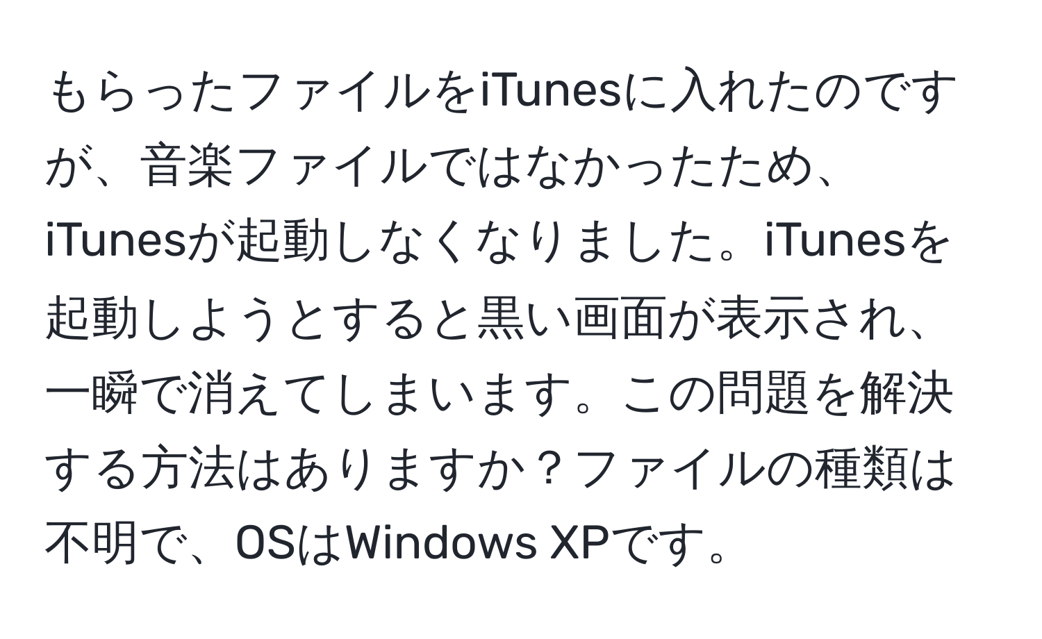 もらったファイルをiTunesに入れたのですが、音楽ファイルではなかったため、iTunesが起動しなくなりました。iTunesを起動しようとすると黒い画面が表示され、一瞬で消えてしまいます。この問題を解決する方法はありますか？ファイルの種類は不明で、OSはWindows XPです。