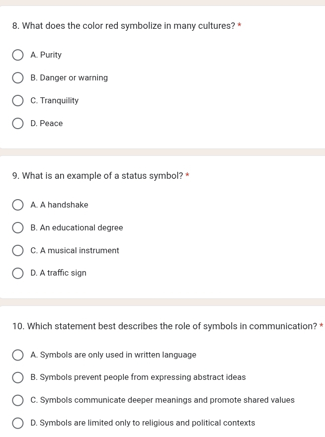 What does the color red symbolize in many cultures? *
A. Purity
B. Danger or warning
C. Tranquility
D. Peace
9. What is an example of a status symbol? *
A. A handshake
B. An educational degree
C. A musical instrument
D. A traffic sign
10. Which statement best describes the role of symbols in communication? *
A. Symbols are only used in written language
B. Symbols prevent people from expressing abstract ideas
C. Symbols communicate deeper meanings and promote shared values
D. Symbols are limited only to religious and political contexts