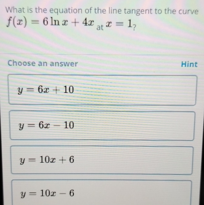 What is the equation of the line tangent to the curve
f(x)=6ln x+4x_atx=1 ?
Choose an answer Hint
y=6x+10
y=6x-10
y=10x+6
y=10x-6