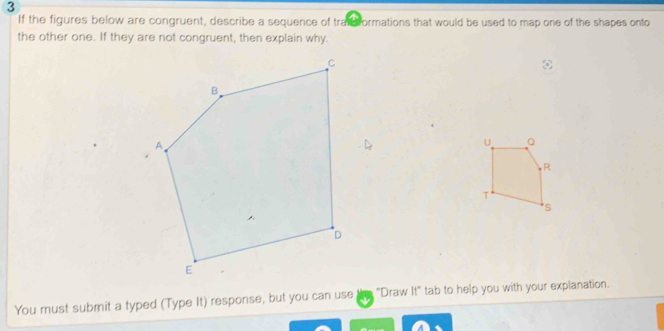 If the figures below are congruent, describe a sequence of trat formations that would be used to map one of the shapes onto 
the other one. If they are not congruent, then explain why. 
U Q 
R 
T 
S 
You must submit a typed (Type It) response, but you can use "Draw It" tab to help you with your explanation.