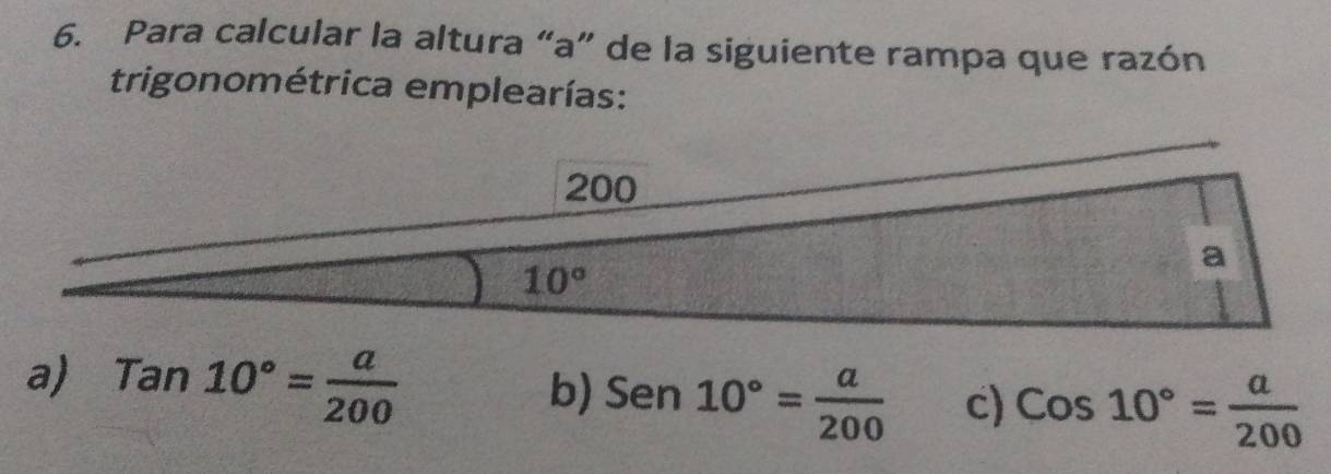 Para calcular la altura “a” de la siguiente rampa que razón
trigonométrica emplearías:
a) Tan10°= a/200 
b) Sen10°= a/200  c) Cos10°= a/200 