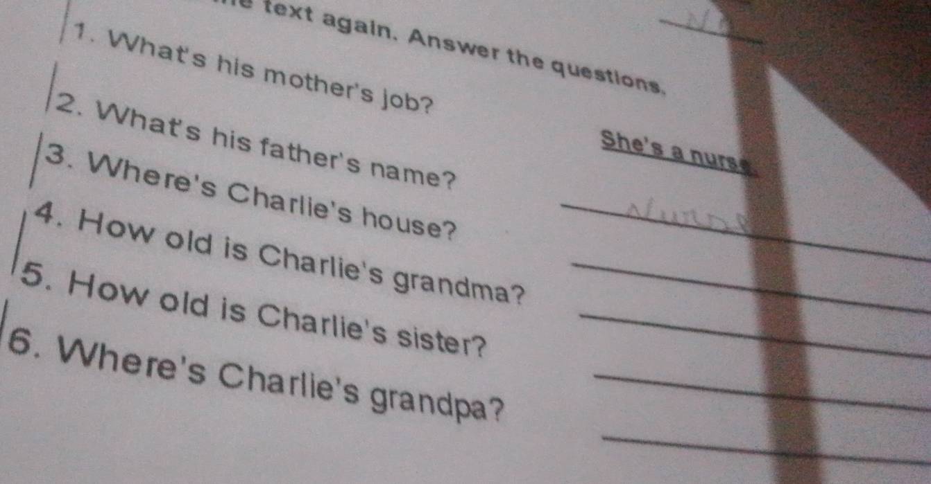 text again. Answer the questions._ 
1. What's his mother's job? 
2. What's his father's name? 
She's a nurse 
3. Where's Charlie's house?_ 
4. How old is Charlie's grandma?_ 
5. How old is Charlie's sister?_ 
_ 
6. Where's Charlie's grandpa?_