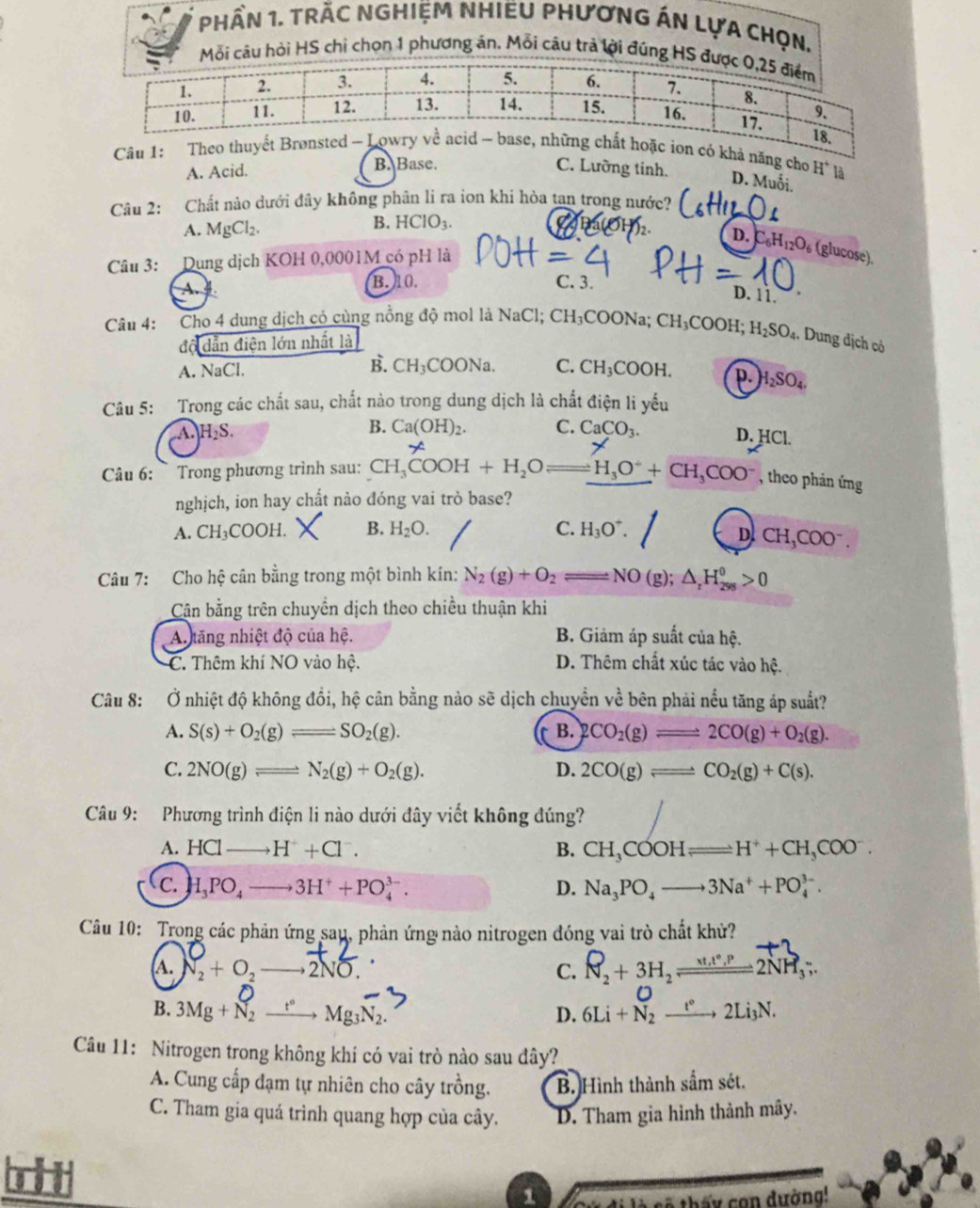 phần 1. trẬc nghiệm NhiềU PHươnG áN Lựa chọn,
Mỗi câu hỏi HS chỉ chọn 1 phương án. Mỗi câu trả lời đúng HS đ
Câu 1: khả năng cho H^+ là
A. Acid. B. Base. C. Lưỡng tinh. D. Muối.
Câu 2: Chất nào dưới đây không phân li ra ion khi hòa tan trong nước?
A. MgCl_2.
B. HClO_3.
D. C_6H_12O_6 (glucose).
Câu 3: Dụng dịch KOH 0,0001M có pH là
A. B. 10. C. 3.
D. 11.
Câu 4: Cho 4 dung dịch có cùng nồng độ mol là NaCl; CH₃COONa; 1 CH_3COOH H_2SO_4. Dung địch có
độ dẫn điện lớn nhất là
B.
A. NaCl. CH_3COONa. C. CH_3COOH. p. H_2SO_4.
Câu 5: Trong các chất sau, chất nào trong dung dịch là chất điện li yếu
B. Ca(OH)_2. C.
A. H_2S. CaCO_3. D. HCl.
Câu 6:  Trong phương trình sau: CH_3COOH+H_2Oleftharpoons H_3O^++CH_3COO^- , theo phản ứng
nghịch, ion hay chất nào đóng vai trò base?
A. CH_3COOH. B. H_2O. C. H_3O^+.
D. CH_3COO^-
Câu 7: Cho hệ cân bằng trong một bình kín: N_2(g)+O_2leftharpoons NO(g);△ _rH_(298)^0>0
Cân bằng trên chuyền dịch theo chiều thuận khi
A.ăng nhiệt độ của hệ. B. Giảm áp suất của hệ.
C. Thêm khí NO vào hệ. D. Thêm chất xúc tác vào hệ.
Câu 8: Ở nhiệt độ không đổi, hệ cân bằng nào sẽ dịch chuyền vhat e bên phải nếu tăng áp suất?
A. S(s)+O_2(g)leftharpoons SO_2(g). B. 2CO_2(g)leftharpoons 2CO(g)+O_2(g).
C. 2NO(g)leftharpoons N_2(g)+O_2(g). D. 2CO(g)leftharpoons CO_2(g)+C(s).
Câu 9: Phương trình điện li nào dưới đây viết không đúng?
A. HClto H^++Cl^-. B. CH_3COOHleftharpoons H^++CH_3COO^-.
C. H_3PO_4to 3H^++PO_4^((3-). D. Na_3)PO_4to 3Na^++PO_4^((3-).
Câu 10: Trong các phản ứng sau, phản ứng nào nitrogen đóng vai trò chất khử?
(A. N_2)+O_2to 2NO. C. R_2+3H_2leftharpoons 2NH_3;.
B. 3Mg+N_2xrightarrow t°Mg_3N_2. 6Li+N_2xrightarrow t°2Li_3N.
D.
Câu 11: Nitrogen trong không khí có vai trò nào sau đây?
A. Cung cấp đạm tự nhiên cho cây trồng. B. Hình thành sắm sét.
C. Tham gia quá trình quang hợp của cây. D. Tham gia hình thành mây.

1 Cử đi là sẽ thấy con dường!