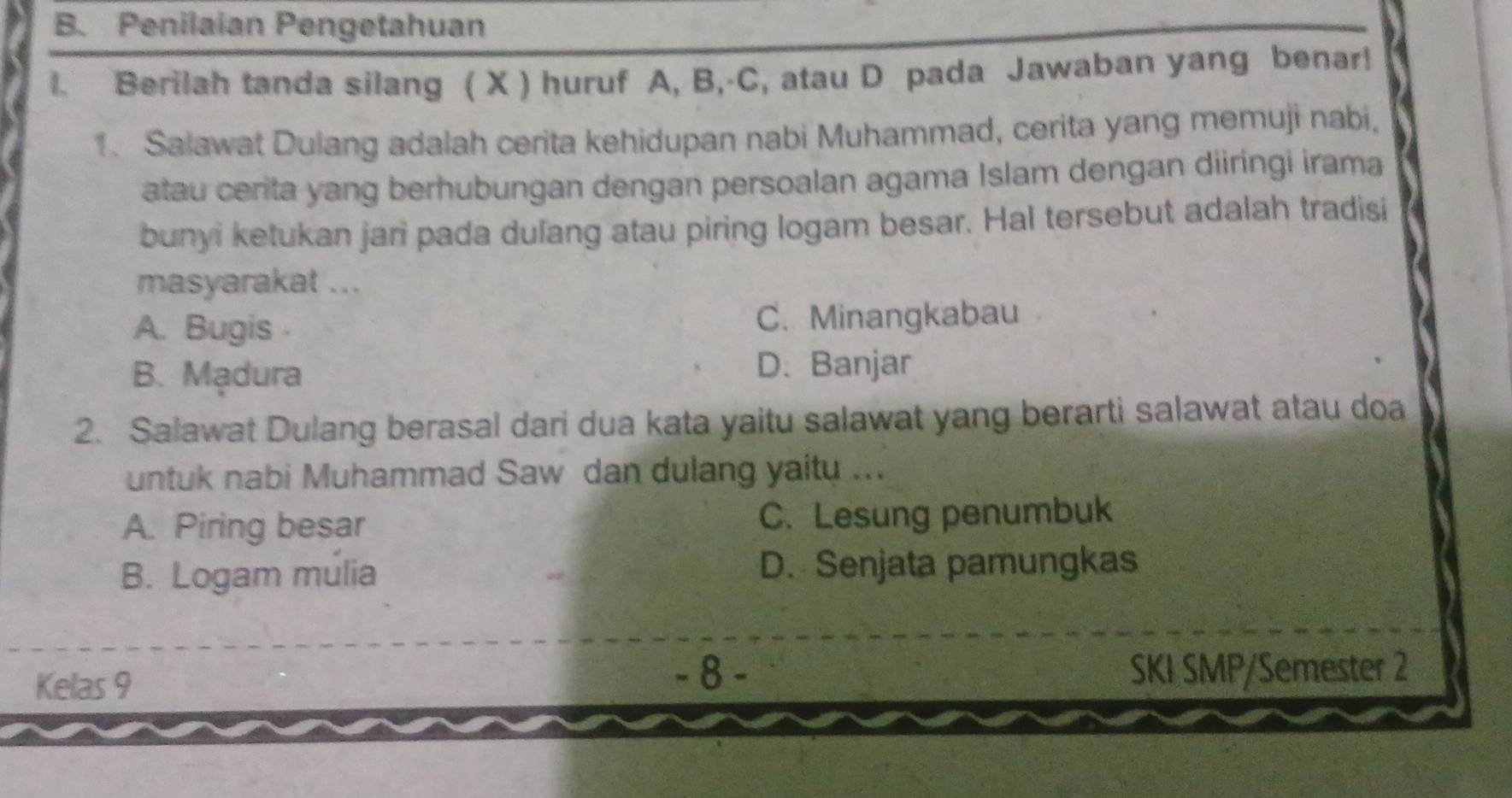 Penilaian Pengetahuan
1. Berilah tanda silang ( X ) huruf A, B,-C, atau D pada Jawaban yang benar!
1. Salawat Dulang adalah cerita kehidupan nabi Muhammad, cerita yang memuji nabi,
atau cerita yang berhubungan dengan persoalan agama Islam dengan diiríngi irama
bunyi ketukan jari pada dulang atau piring logam besar. Hal tersebut adalah tradisi
masyarakat ...
A. Bugis C. Minangkabau
B. Madura
D. Banjar
2. Salawat Dulang berasal dari dua kata yaitu salawat yang berarti salawat atau doa
untuk nabi Muhammad Saw dan dulang yaitu ...
A. Piring besar C. Lesung penumbuk
B. Logam mulia D. Senjata pamungkas
- 8 -
Kelas 9 SKI SMP/Semester 2