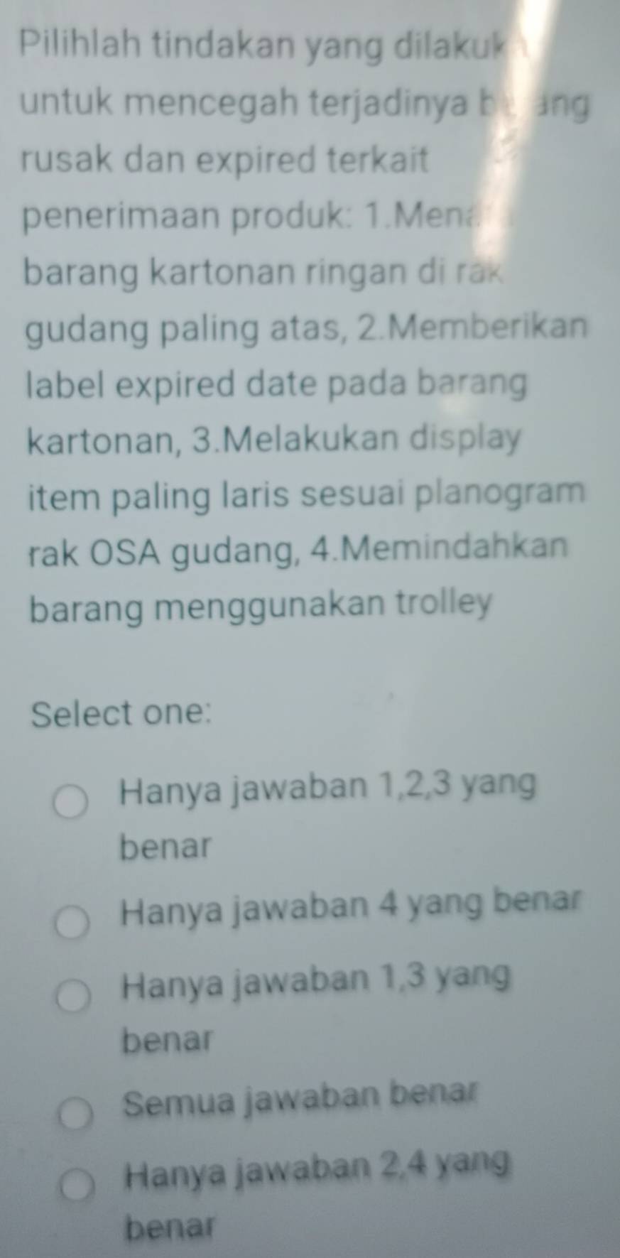 Pilihlah tindakan yang dilakuk
untuk mencegah terjadinya be ung
rusak dan expired terkait
penerimaan produk: 1.Men.
barang kartonan ringan di rak
gudang paling atas, 2.Memberikan
label expired date pada barang
kartonan, 3.Melakukan display
item paling laris sesuai planogram
rak OSA gudang, 4.Memindahkan
barang menggunakan trolley
Select one:
Hanya jawaban 1, 2, 3 yang
benar
Hanya jawaban 4 yang benar
Hanya jawaban 1, 3 yang
benar
Semua jawaban benar
Hanya jawaban 2, 4 yang
benar