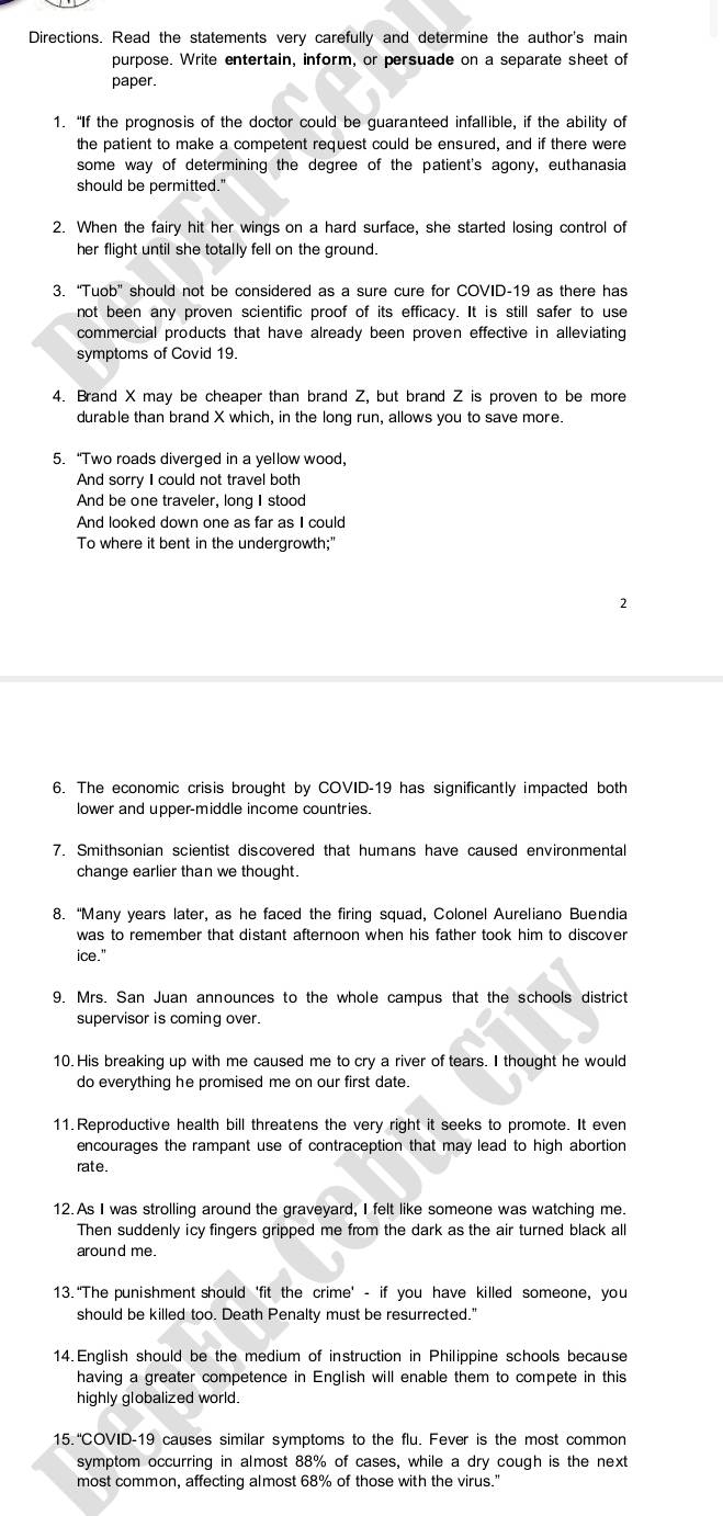 Directions. Read the statements very carefully and determine the author's main
purpose. Write entertain, inform, or persuade on a separate sheet of
paper.
1. “If the prognosis of the doctor could be guaranteed infallible, if the ability of
the patient to make a competent request could be ensured, and if there were
some way of determining the degree of the patient's agony, euthanasia
should be permitted."
2. When the fairy hit her wings on a hard surface, she started losing control of
her flight until she totally fell on the ground.
3. “Tuob” should not be considered as a sure cure for COVID-19 as there has
not been any proven scientific proof of its efficacy. It is still safer to use
commercial products that have already been proven effective in alleviating
symptoms of Covid 19.
4. Brand X may be cheaper than brand Z, but brand Z is proven to be more
durable than brand X which, in the long run, allows you to save more.
5. “Two roads diverged in a yellow wood,
And sorry I could not travel both
And be one traveler, long I stood
And looked down one as far as I could
To where it bent in the undergrowth;"
2
6. The economic crisis brought by COVID-19 has significantly impacted both
lower and upper-middle income countries.
7. Smithsonian scientist discovered that humans have caused environmental
change earlier than we thought.
8. “Many years later, as he faced the firing squad, Colonel Aureliano Buendia
was to remember that distant afternoon when his father took him to discover
ice."
9. Mrs. San Juan announces to the whole campus that the schools district
supervisor is coming over.
10. His breaking up with me caused me to cry a river of tears. I thought he would
do everything he promised me on our first date.
11. Reproductive health bill threatens the very right it seeks to promote. It even
encourages the rampant use of contraception that may lead to high abortion
rate.
12. As I was strolling around the graveyard, I felt like someone was watching me.
Then suddenly icy fingers gripped me from the dark as the air turned black all
around me.
13. “The punishment should 'fit the crime' - if you have killed someone, you
should be killed too. Death Penalty must be resurrected.'
14. English should be the medium of instruction in Philippine schools because
having a greater competence in English will enable them to compete in this
highly globalized world.
15. "COVID-19 causes similar symptoms to the flu. Fever is the most common
symptom occurring in almost 88% of cases, while a dry cough is the next
most common, affecting almost 68% of those with the virus."