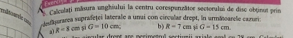 Exerch 
d Calculați măsura unghiului la centru corespunzător sectorului de disc obținut prin 
mâtoarele ca= usfșurarea suprafeţei laterale a unui con circular drept, in următoarele cazuri: 
a R=8cm si G=10cm; b) R=7cm si G-15cm. 
ccu ar dren t re perimetrul s ectin ii axia l e eo a