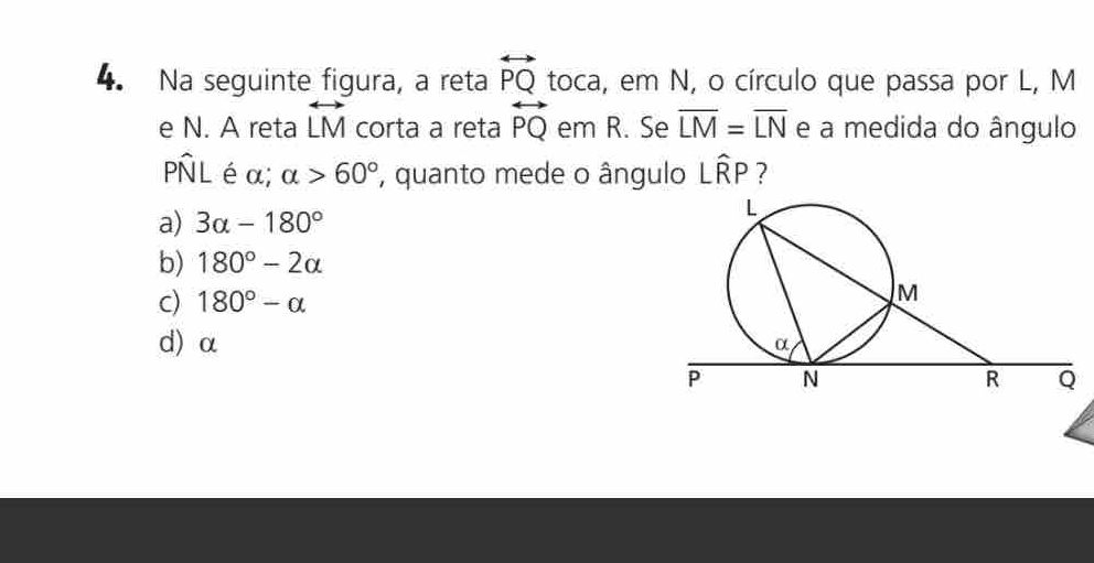 Na seguinte figura, a reta overleftrightarrow PQ toca, em N, o círculo que passa por L, M
e N. A reta overleftrightarrow LM corta a reta overleftrightarrow PQ em R. Se overline LM=overline LN e a medida do ângulo
Pwidehat NL é α; alpha >60° , quanto mede o ângulo Lwidehat RP ?
a) 3alpha -180°
b) 180°-2alpha
c) 180°-alpha
d) α