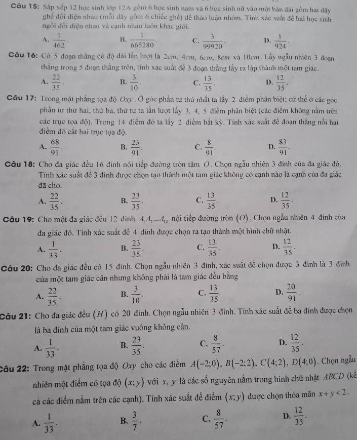 Sắp xếp 12 học sinh lớp 12A gồm 6 học sinh nam và 6 học sinh nữ vào một bản dài gồm hai đãy
ghế đối điện nhau (mỗi dãy gồm 6 chiếc ghế) đề thảo luận nhóm. Tính xác suất để hai học sinh
ngồi đối diện nhau và cạnh nhau luôn khác giới.
A.  1/462 . B.  1/665280 . C.  3/99920 . D.  1/924 .
Câu 16: Có 5 đoạn thẳng có độ dài lần lượt là 2cm, 4cm, 6cm, 8cm và 10cm. Lầy ngẫu nhiên 3 đoạn
thắng trong 5 đoạn thắng trên, tính xác suất để 3 đoạn thắng lấy ra lập thành một tam giác.
A.  22/35 .  3/10 . C.  13/35 . D.  12/35 .
B.
Câu 17: Trong mặt phẳng tọa độ Oxy . Ở góc phần tư thứ nhất ta lấy 2 điểm phân biệt; cứ thể ở các góc
phần tư thứ hai, thứ ba, thứ tư ta lần lượt lấy 3, 4, 5 điểm phân biệt (các điểm không nằm trên
các trục tọa độ). Trong 14 điểm đó ta lấy 2 điểm bắt kỳ. Tính xác suất đề đoạn thắng nổi hai
điểm đó cắt hai trục tọa độ.
A.  68/91 .  23/91 . C.  8/91 . D.  83/91 .
B.
Câu 18: Cho đa giác đều 16 đinh nội tiếp đường tròn tâm O. Chọn ngẫu nhiên 3 đinh của đa giác đó.
Tính xác suất đề 3 đinh được chọn tạo thành một tam giác không có cạnh nào là cạnh của đa giác
đã cho.
A.  22/35 .  23/35 . C.  13/35 . D.  12/35 .
B.
Câu 19: Cho một đa giác đều 12 đinh A_1A_2...A_12 nội tiếp đường tròn (O). Chọn ngẫu nhiên 4 đình của
đa giác đó. Tính xác suất để 4 đinh được chọn ra tạo thành một hình chữ nhật.
A.  1/33 .  23/35 . C.  13/35 . D.  12/35 .
B.
Câu 20: Cho đa giác đều có 15 đinh. Chọn ngẫu nhiên 3 đinh, xác suất đề chọn được 3 đinh là 3 đinh
của một tam giác cân nhưng không phải là tam giác đều bằng
C.
A.  22/35 .  3/10 .  13/35 . D.  20/91 .
B.
Câu 21: Cho đa giác đều (H) có 20 đinh. Chọn ngẫu nhiên 3 đinh. Tính xác suất đề ba đinh được chọn
là ba đinh của một tam giác vuông không cân.
A.  1/33 .  23/35 . C.  8/57 . D.  12/35 .
B.
Câu 22: Trong mặt phẳng tọa độ Oxy cho các điểm A(-2;0),B(-2;2),C(4;2),D(4;0). Chọn ngẫu
nhiên một điểm có tọa độ (x;y) với x, y là các số nguyên nằm trong hình chữ nhật ABCD (kể
cả các điểm nằm trên các cạnh). Tính xác suất đề điểm (x;y) được chọn thỏa mãn x+y<2.
C.
A.  1/33 .  3/7 .  8/57 .
B.
D.  12/35 .