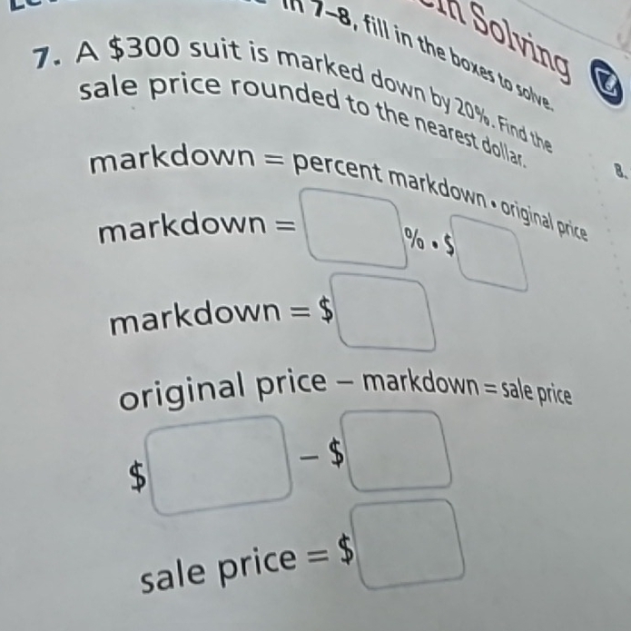 In Solving 
7. A $300 suit is marked down by 20%. Find the 
sale price rounded to the nearest dollar . 8. 
mar down = percen mardwn n 
markdown = :□ % · 5□  al price 
markdown =$□
original price - markdown = sale price
$□ -$□
x 
sale price =$□