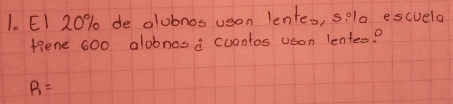 EI 20% de alubnos usan lentes, sela escuela 
fgene 600 alobnose cuantos uson lentes?
R=