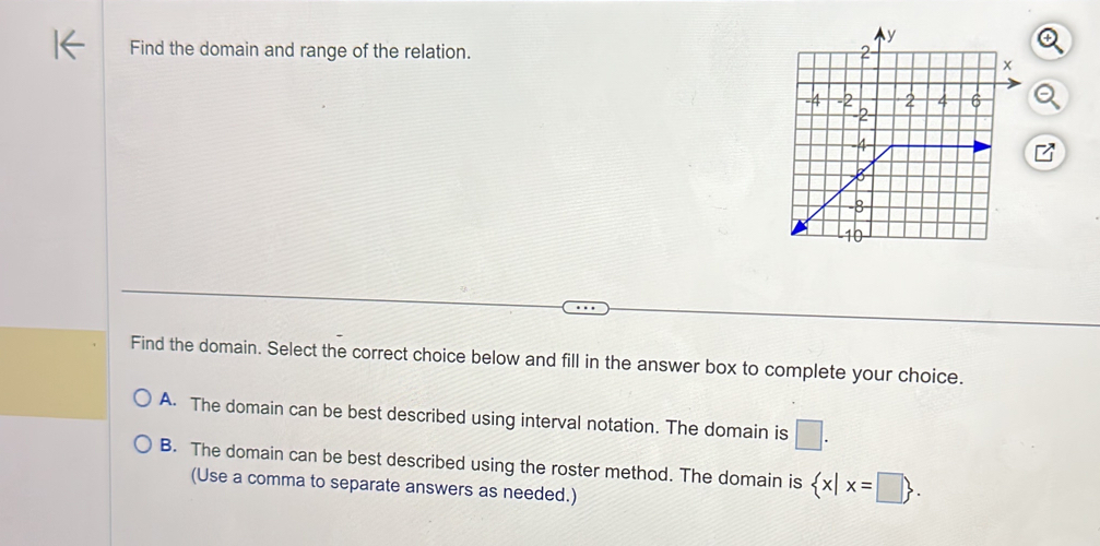 Find the domain and range of the relation. 
Find the domain. Select the correct choice below and fill in the answer box to complete your choice.
A. The domain can be best described using interval notation. The domain is □.
B. The domain can be best described using the roster method. The domain is  x|x=□ . 
(Use a comma to separate answers as needed.)