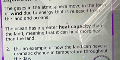 The gases in the atmosphere move in the for n 
of wind due to energy that is released from 
the land and oceans. 
The ocean has a greater heat capacity than 
the land, meaning that it can hold more heat 
than the land. 
2. List an example of how the land can have a 
dramatic change in temperature throughout 
the day.