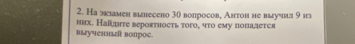 Наэкзамен вынесено 30 вопросов, Антон не выучил 9 из 
нихе Найдηте вероятность того, что ему поπадется 
выученный вопрос.