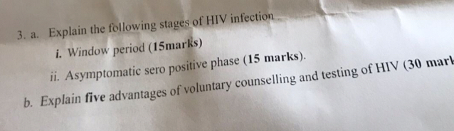 Explain the following stages of HIV infection 
i. Window period (15marks) 
ii. Asymptomatic sero positive phase (15 marks). 
b. Explain five advantages of voluntary counselling and testing of HIV (30 marl