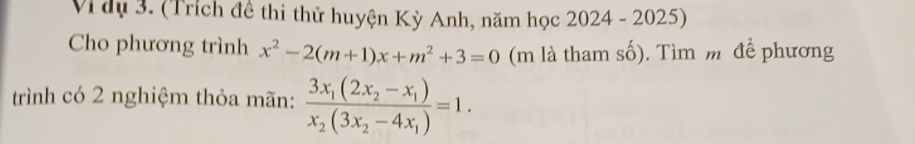 Vì dụ 3. (Trích đề thi thử huyện Kỳ Anh, năm học 2024 - 2025) 
Cho phương trình x^2-2(m+1)x+m^2+3=0 (m là tham số). Tìm m để phương 
trình có 2 nghiệm thỏa mãn: frac 3x_1(2x_2-x_1)x_2(3x_2-4x_1)=1.