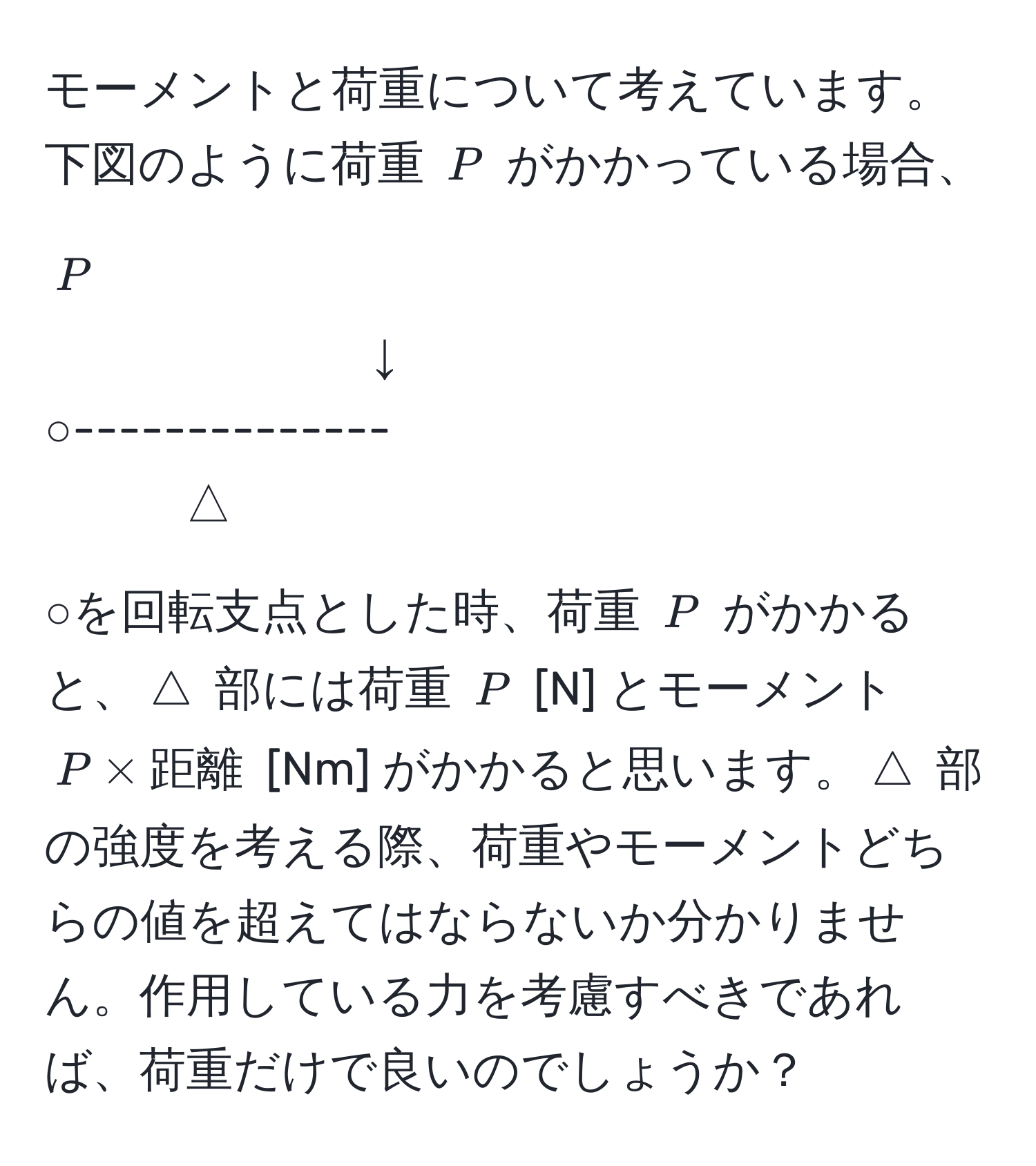 モーメントと荷重について考えています。下図のように荷重 ( P ) がかかっている場合、

( P )
↓
○--------------
△

○を回転支点とした時、荷重 ( P ) がかかると、( △ ) 部には荷重 ( P ) [N] とモーメント ( P * 距離 ) [Nm] がかかると思います。( △ ) 部の強度を考える際、荷重やモーメントどちらの値を超えてはならないか分かりません。作用している力を考慮すべきであれば、荷重だけで良いのでしょうか？