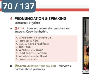 70 / 137 
4 PRONUNCIATION & SPEAKING 
sentence rhythm 
a ③ 11.14 Listen and repeat the questions and 
answers. Copy the rhythm. 
A What time did you get up? 
B l got up at 7,30. 
A Did you have breakfast? 
B Yes, I did. 
A What did you have? 
B I had toast and coffee. 
A What did you do then? 
B I went to work. 
b @ Communication Your day p.81 Interview a 
partner about yesterday. 2 A