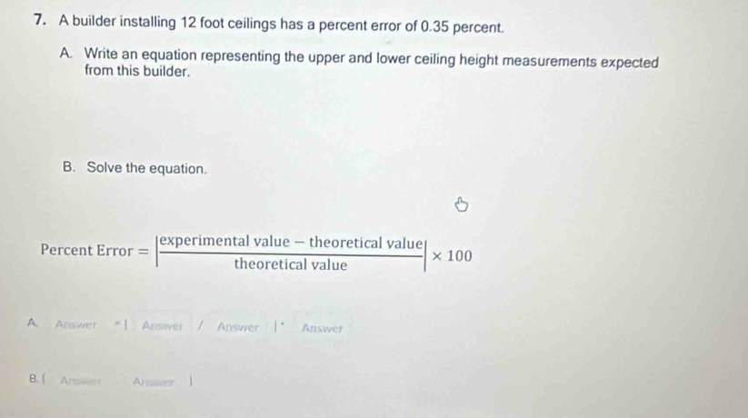 A builder installing 12 foot ceilings has a percent error of 0.35 percent. 
A. Write an equation representing the upper and lower ceiling height measurements expected 
from this builder. 
B. Solve the equation. 
Perce 1tError=| (experimentalvalue-theoreticalvalue)/theoreticalvalue |* 100
A Answer *1 Answwer Answer Answer 
B. [ Answet Answer