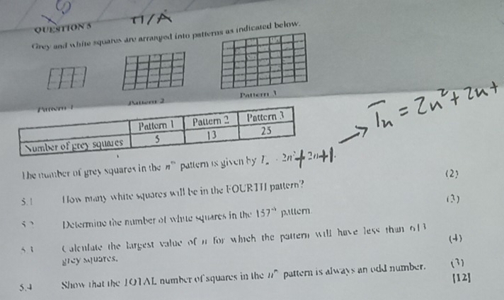 Grey and white squates are arranged into pattdicated below. 
Patte 
The number of grey squares in the #" pattern is given by 7
5.1 How many white squares will be in the FOURTH pattern? (2) 
(3) 
Determine the number of white squares in the 157° piltem 
(4) 
5 1 Calenlate the largest value of i for which the pattern will have less than 6|3
grey squares. 
5.4 Show that the 10TAL number of squares in the n^n pattern is always an odd number. (3) [12]