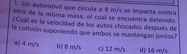 Un automóvil que circula a 8 m/s se impacta contra
otro de la misma masa, el cual se encuentra detenido.
¿Cuál es la velocidad de los autos chocados después de
la colisión suponiendo que ambos se mantengan juntos?
a) 4 m/s b) 8 m/s c) 12 m/s d) 16 m/s