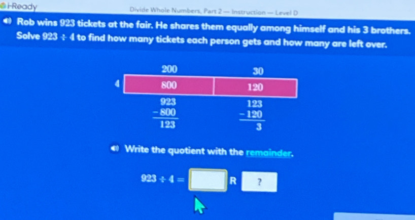 Ready Divide Whole Numbers, Part 2 — Instruction — Level D
Rob wins 923 tickets at the fair. He shares them equally among himself and his 3 brothers.
Solve 923/ 4 to find how many tickets each person gets and how many are left over.
Write the quotient with the remainder.
923/ 4=□ R ?