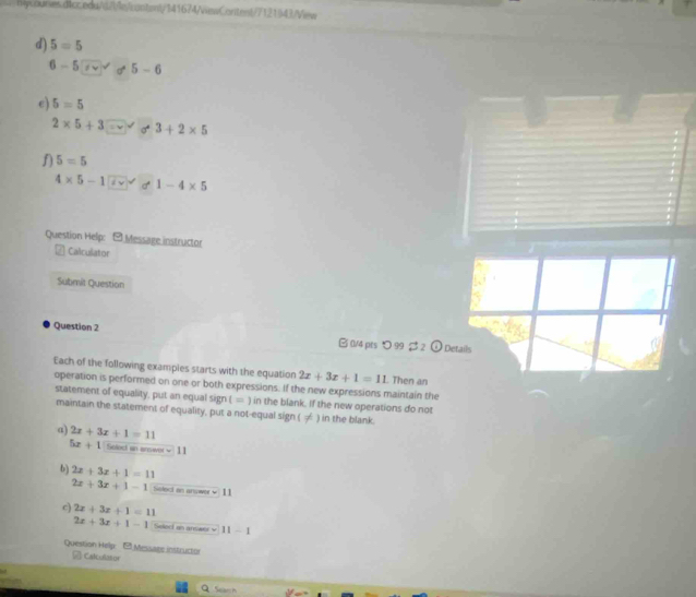 hycounes.dicc.eda/(2)le/content/141674/NewContent/7121)43/View 
d) 5=5
6-5 σ 5-6
e) 5=5
2* 5+3 σ 3+2* 5
f) 5=5
4* 5-17 1-4* 5
Question Helip: O Message instructor 
Calculator 
Submit Question 
Question 2 B 0/4 pts つ 99 2 2 c° Details 
Each of the following exampies starts with the equation 2x+3x+1=11 Then an 
operation is performed on one or both expressions. If the new expressions maintain the 
statement of equality, put an equal sign ( = ) in the blank. If the new operations do not 
maintain the statement of equality, put a not-equal sign ( ≠ ) in the blank. 
a) 2x+3x+1=11
5x+1 Solect an answer w 11 
b) 2x+3x+1=11
2x+3x+1-1 Soleci an answer √ 11 
c) 2x+3x+1=11
2x+3x+1-1 Seled an answer v 11-1
Question Help - Message instruction 
Calculasor