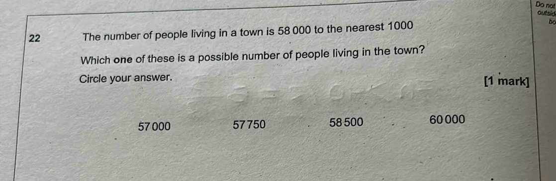 Do not
outsid
22 The number of people living in a town is 58 000 to the nearest 1000
bo
Which one of these is a possible number of people living in the town?
Circle your answer. [1 mark]
57 000 57 750 58 500 60 000