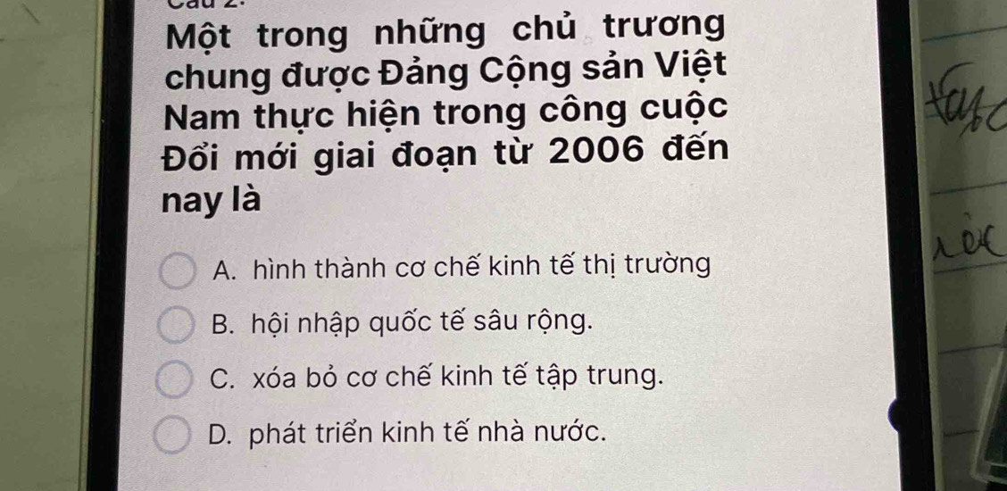 Một trong những chủ trương
chung được Đảng Cộng sản Việt
Nam thực hiện trong công cuộc
Đổi mới giai đoạn từ 2006 đến
nay là
A. hình thành cơ chế kinh tế thị trường
B. hội nhập quốc tế sâu rộng.
C. xóa bỏ cơ chế kinh tế tập trung.
D. phát triển kinh tế nhà nước.