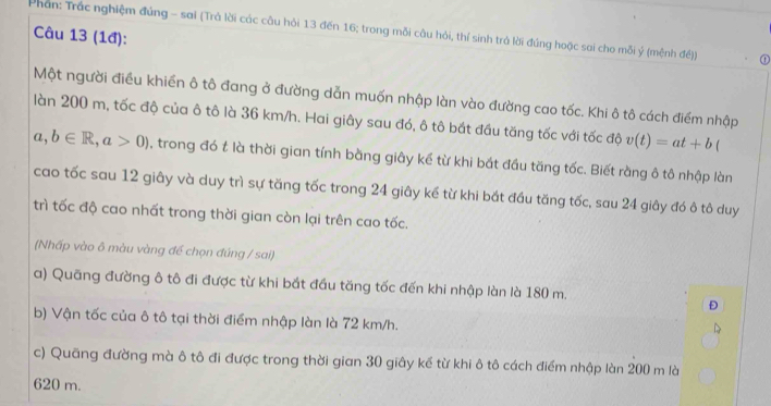 Phân: Trắc nghiệm đúng - sai (Trà lời các câu hỏi 13 đến 16; trong mỗi câu hỏi, thí sinh trà lời đúng hoặc sai cho mỗi ý (mệnh đề)) ① 
Câu 13 (1đ): 
Một người điều khiển ô tô đang ở đường dẫn muốn nhập làn vào đường cao tốc. Khi ô tô cách điểm nhập 
làn 200 m, tốc độ của ô tô là 36 km/h. Hai giây sau đó, ô tô bắt đầu tăng tốc với tốc độ v(t)=at+b
a,b∈ R, a>0) , trong đó t là thời gian tính bằng giây kể từ khi bắt đầu tăng tốc. Biết rằng ô tô nhập làn 
cao tốc sau 12 giây và duy trì sự tăng tốc trong 24 giây kể từ khi bắt đầu tăng tốc, sau 24 giây đó ô tô duy 
trì tốc độ cao nhất trong thời gian còn lại trên cao tốc. 
(Nhấp vào ô màu vàng để chọn đúng / sai) 
a) Quãng đường ô tô đi được từ khi bắt đầu tăng tốc đến khi nhập làn là 180 m. 
Đ 
b) Vận tốc của ô tô tại thời điểm nhập làn là 72 km/h. 
c) Quãng đường mà ô tô đi được trong thời gian 30 giây kể từ khi ô tô cách điểm nhập làn 200 m là 
6 20 m.