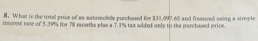 What is the total price of an automobile purchased for $31,097.65 and financed using a simple 
interest rate of 5.39% for 78 months plus a 7.1% tax added only to the purchased price.