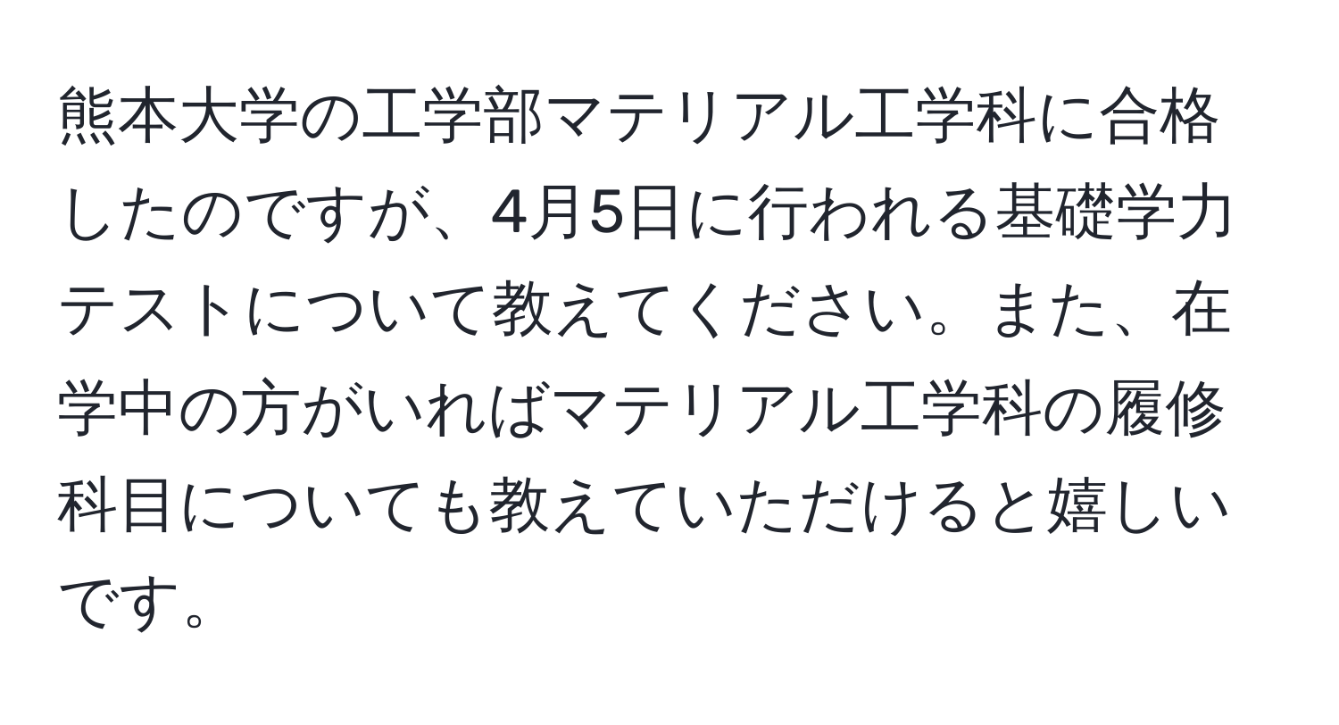 熊本大学の工学部マテリアル工学科に合格したのですが、4月5日に行われる基礎学力テストについて教えてください。また、在学中の方がいればマテリアル工学科の履修科目についても教えていただけると嬉しいです。