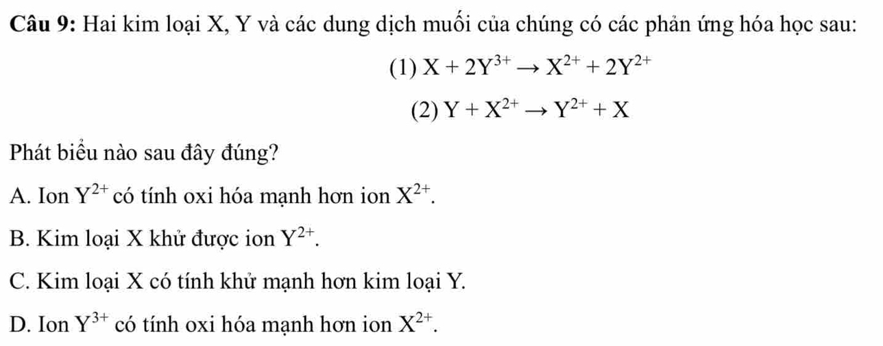 Hai kim loại X, Y và các dung dịch muối của chúng có các phản ứng hóa học sau:
(1) X+2Y^(3+)to X^(2+)+2Y^(2+)
(2) Y+X^(2+)to Y^(2+)+X
Phát biều nào sau đây đúng?
A. Ion Y^(2+) có tính oxi hóa mạnh hơn ion X^(2+).
B. Kim loại X khử được ion Y^(2+).
C. Kim loại X có tính khử mạnh hơn kim loại Y.
D. Ion Y^(3+) có tính oxi hóa mạnh hơn ion X^(2+).