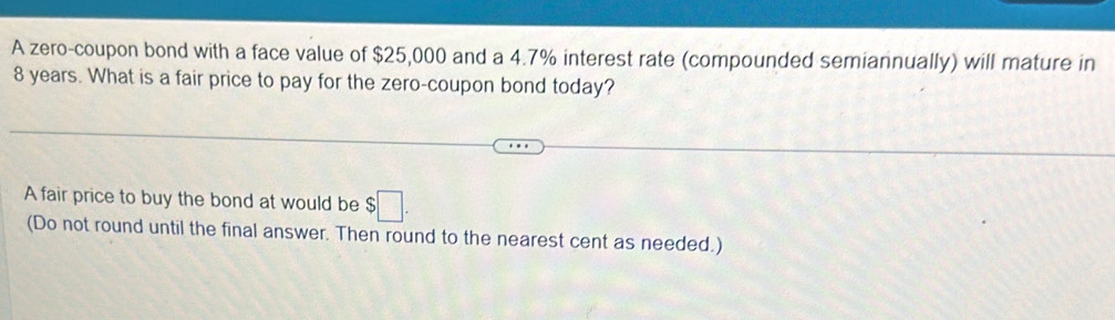 A zero-coupon bond with a face value of $25,000 and a 4.7% interest rate (compounded semiannually) will mature in
8 years. What is a fair price to pay for the zero-coupon bond today? 
A fair price to buy the bond at would be $□. 
(Do not round until the final answer. Then round to the nearest cent as needed.)