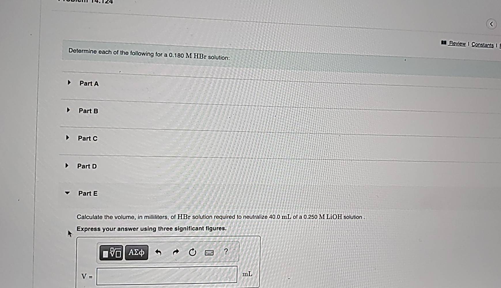 (
Roview I Constants 
Determine each of the following for a 0.180 M HBr solution:
Part A
Part B
Part C
Part D
Part E
Calculate the volume, in milliliters, of HBr solution required to neutralize 40.0 mL of a 0.250 M LiOH solution .
Express your answer using three significant figures.
AΣC
?
V=
mL