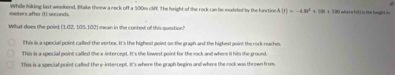 While hiking last weekend, Blake threw a rock off a 100m cliff. The height of the rock can be modeled by the function h(t)=-4.9t^2+10t+100 where h(t) is the height in
meters after (t) seconds.
What does the poin; (1.02, 105.102) mean in the context of this question?
This is a special point called the vertex. It's the highest point on the graph and the highest point the rock reaches.
This is a special point called the x-intercept. It's the lowest point for the rock and where it hits the ground.
This is a special point called the y-intercept. It's where the graph begins and where the rock was thrown from.