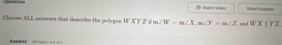 Question Show Examples
Watch Video
Choose ALL answers that describe the polygon W X Y Z if m∠ W=m∠ X, m∠ Y=m∠ Z , and overline WXparallel overline YZ, 
Answer Attempt 1 out of 2