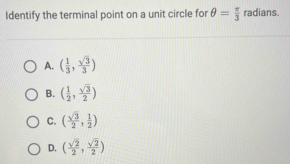 Identify the terminal point on a unit circle for θ = π /3  radians.
A. ( 1/3 , sqrt(3)/3 )
B. ( 1/2 , sqrt(3)/2 )
C. ( sqrt(3)/2 , 1/2 )
D. ( sqrt(2)/2 , sqrt(2)/2 )