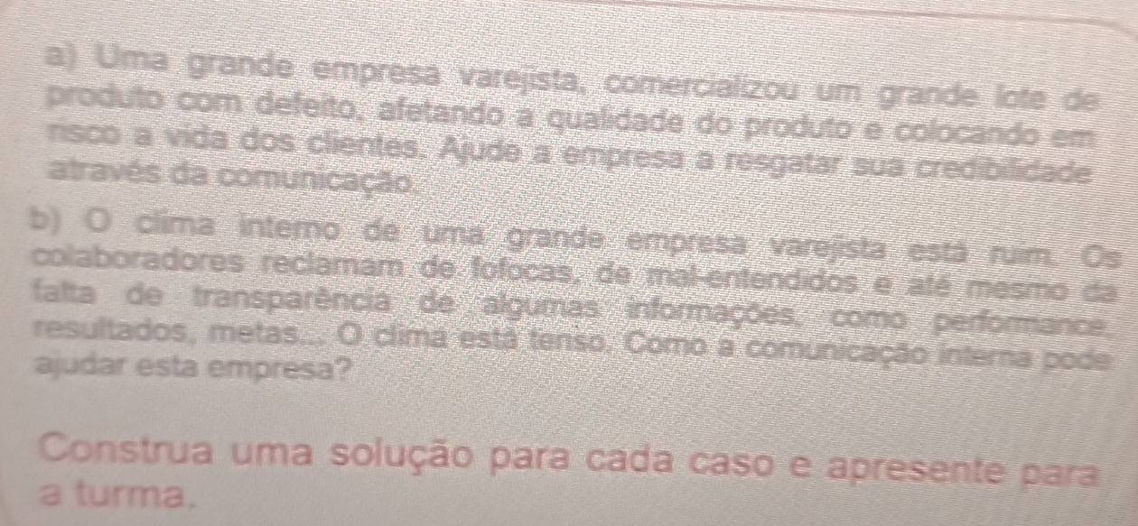 Uma grande empresa varejista, comercializou um grande lote de 
produto com defeito, afetando a qualidade do produto e colocando em 
risco a vida dos clientes. Ajude a empresa a resgatar sua credibilidade 
através da comunicação. 
b) O clima interno de uma grande empresa varejista está ruim. Os 
colaboradores reclamam de fofocas, de mal-entendidos e até mesmo da 
falta de transparência de algumas informações, como performance. 
resultados, metas... O clima está tenso. Como a comunicação interna pode 
ajudar esta empresa? 
Construa uma solução para cada caso e apresente para 
a turma.