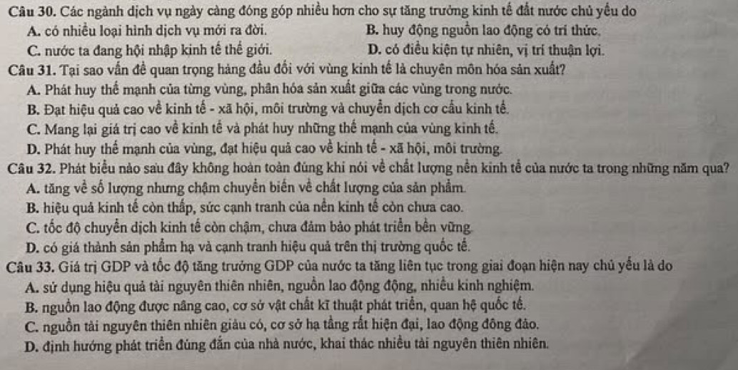 Các ngành dịch vụ ngày càng đóng góp nhiều hơn cho sự tăng trưởng kinh tế đất nước chủ yều do
A. có nhiều loại hình dịch vụ mới ra đời. B. huy động nguồn lao động có trí thức,
C. nước ta đang hội nhập kinh tế thể giới. D. có điều kiện tự nhiên, vị trí thuận lợi.
Câu 31. Tại sao vẫn đề quan trọng hàng đầu đổi với vùng kinh tế là chuyên môn hóa sản xuất?
A. Phát huy thể mạnh của từng vùng, phân hóa sản xuất giữa các vùng trong nước.
B. Đạt hiệu quả cao về kinh tế - xã hội, môi trường và chuyển dịch cơ cầu kinh tế.
C. Mang lại giá trị cao về kinh tế và phát huy những thể mạnh của vùng kinh tế.
D. Phát huy thể mạnh của vùng, đạt hiệu quả cao về kinh tế - xã hội, môi trường.
Câu 32. Phát biểu nào sau đây không hoàn toàn đúng khi nói về chất lượng nền kinh tế của nước ta trong những năm qua?
A. tăng về số lượng nhưng chậm chuyển biển về chất lượng của sản phẩm.
B. hiệu quả kinh tế còn thấp, sức cạnh tranh của nền kinh tế còn chưa cao.
C. tốc độ chuyển dịch kinh tế còn chậm, chưa đảm bảo phát triển bền vững
D. có giá thành sản phẩm hạ và cạnh tranh hiệu quả trên thị trường quốc tế.
Câu 33. Giá trị GDP và tốc độ tăng trưởng GDP của nước ta tăng liên tục trong giai đoạn hiện nay chủ yếu là do
A. sử dụng hiệu quả tài nguyên thiên nhiên, nguồn lao động động, nhiều kinh nghiệm.
B. nguồn lao động được nâng cao, cơ sở vật chất kĩ thuật phát triển, quan hệ quốc tế.
C. nguồn tài nguyên thiên nhiên giàu có, cơ sở hạ tầng rất hiện đại, lao động đông đảo.
D. định hướng phát triển đúng đẫn của nhà nước, khai thác nhiều tài nguyên thiên nhiên.