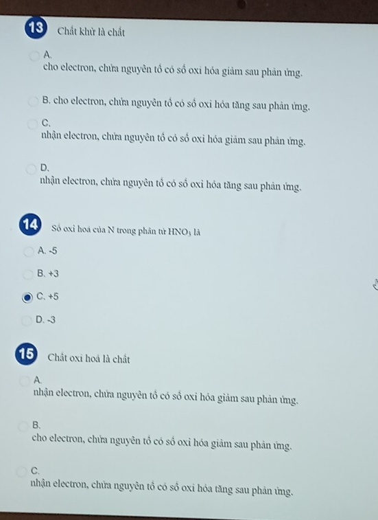 Chất khử là chất
A.
cho electron, chứa nguyên tổ có số oxi hóa giảm sau phản ứng.
B. cho electron, chửa nguyên tổ có số oxi hóa tăng sau phản ứng.
C.
nhận electron, chứa nguyên tổ có số oxi hóa giảm sau phản ứng.
D、
nhận electron, chứa nguyên tổ có số oxi hóa tăng sau phản ứng.
14 Số oxi hoá của N trong phân tử HNO3 là
A. -5
B. +3
C. +5
D. -3
15 Chất oxi hoá là chất
A.
nhận electron, chứa nguyên tổ có số oxỉ hóa giảm sau phản ứng.
B.
cho electron, chứa nguyên tổ có số oxi hóa giảm sau phản ứng.
C.
nhận electron, chửa nguyên tổ có số oxi hóa tăng sau phản ứng.