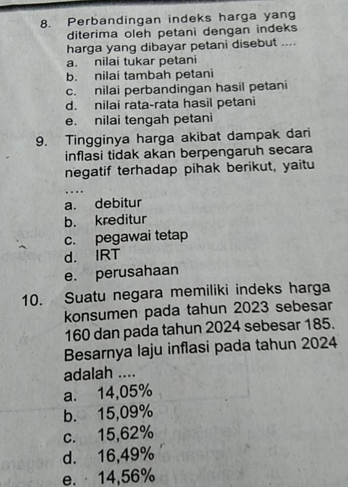 Perbandingan indeks harga yang
diterima oleh petani dengan indeks
harga yang dibayar petani disebut ....
a. nilai tukar petani
b. nilai tambah petani
c. nilai perbandingan hasil petani
d. nilai rata-rata hasil petani
e. nilai tengah petani
9. Tingginya harga akibat dampak dari
inflasi tidak akan berpengaruh secara
negatif terhadap pihak berikut, yaitu
_
…
a. debitur
b. kreditur
c. pegawai tetap
d. IRT
e. perusahaan
10. Suatu negara memiliki indeks harga
konsumen pada tahun 2023 sebesar
160 dan pada tahun 2024 sebesar 185.
Besarnya laju inflasi pada tahun 2024
adalah ....
a. 14,05%
b. 15,09%
c. 15,62%
d. 16,49%
e. · 14,56%