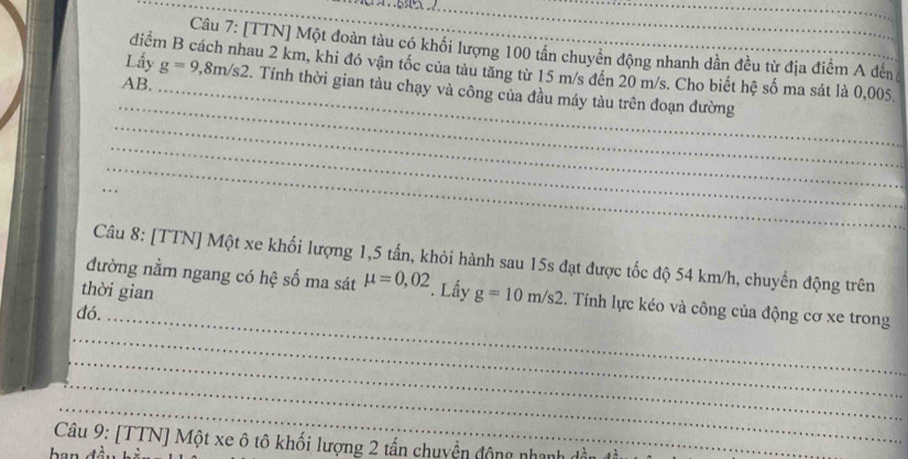 [TTN] Một đoàn tàu có khối lượng 100 tân chuyên động nhanh dân đều từ địa điểm A đến 
Lầy g=9,8m/s2
điểm B cách nhau 2 km, khi đó vận tốc của tàu tăng từ 15 m/s đến 20 m/s. Cho biết hệ số ma sát là 0,005. 
_ 
AB. _. Tính thời gian tàu chạy và công của đầu máy tàu trên đoạn đường 
_ 
_ 
_ 
_ 
Câu 8: [TTN] Một xe khối lượng 1,5 tấn, khỏi hành sau 15s đạt được tốc độ 54 km/h, chuyển động trên 
đường nằm ngang có hệ số ma sát mu =0,02
_ 
thời gian Lầy g=10m/s2. Tính lực kéo và công của động cơ xe trong 
đó. 
_ 
_ 
_ 
_ 
Câu 9: [TTN] Một xe ô tô khối lượng 2 tấn chuyển động nhanh dần