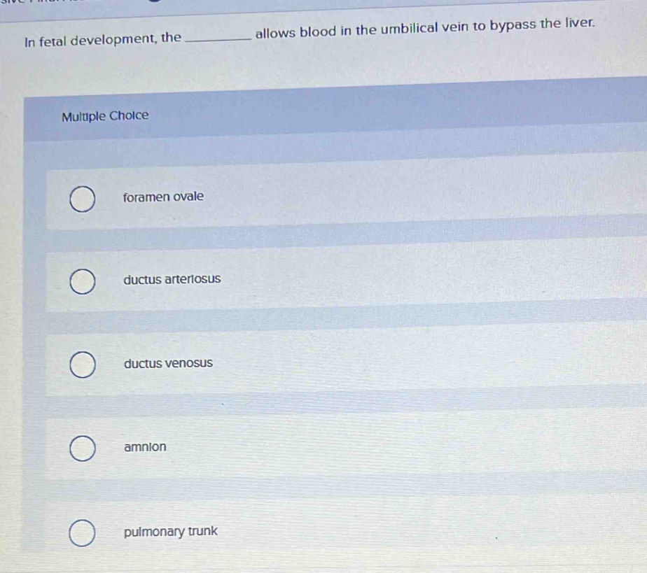 In fetal development, the _allows blood in the umbilical vein to bypass the liver.
Multiple Choice
foramen ovale
ductus arteriosus
ductus venosus
amnion
pulmonary trunk