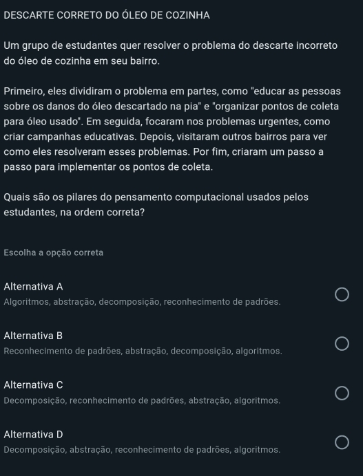 DESCARTE CORRETO DO ÓLEO DE COZINHA
Um grupo de estudantes quer resolver o problema do descarte incorreto
do óleo de cozinha em seu bairro.
Primeiro, eles dividiram o problema em partes, como "educar as pessoas
sobre os danos do óleo descartado na pia" e "organizar pontos de coleta
para óleo usado". Em seguida, focaram nos problemas urgentes, como
criar campanhas educativas. Depois, visitaram outros bairros para ver
como eles resolveram esses problemas. Por fim, criaram um passo a
passo para implementar os pontos de coleta.
Quais são os pilares do pensamento computacional usados pelos
estudantes, na ordem correta?
Escolha a opção correta
Alternativa A
Algoritmos, abstração, decomposição, reconhecimento de padrões.
Alternativa B
Reconhecimento de padrões, abstração, decomposição, algoritmos.
Alternativa C
Decomposição, reconhecimento de padrões, abstração, algoritmos.
Alternativa D
Decomposição, abstração, reconhecimento de padrões, algoritmos.